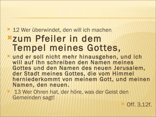 12 Wer überwindet, den will ich machen  zum Pfeiler in dem  Tempel meines Gottes,   und er soll nicht mehr hinausgehen, und ich will auf ihn schreiben den Namen meines Gottes und den Namen des neuen Jerusalem, der Stadt meines Gottes, die vom Himmel herniederkommt von meinem Gott, und meinen Namen, den neuen. 13 Wer Ohren hat, der höre, was der Geist den Gemeinden sagt! Off. 3,12f. 
