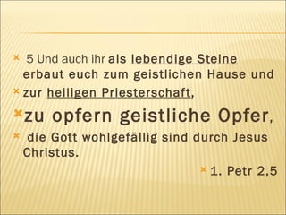 5 Und auch ihr  als  lebendige Steine  erbaut euch zum geistlichen Hause und  zur  heiligen Priesterschaft ,  zu opfern geistliche Opfer , die Gott wohlgefällig sind durch Jesus Christus. 1. Petr 2,5 