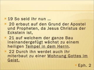 19 So seid ihr nun …
 20 erbaut auf den Grund der Apostel
 und Propheten, da Jesus Christus der
 Eckstein ist,
 21 auf welchem der ganze Bau
 ineinandergefügt wächst zu einem
 heiligen Tempel in dem Herrn.
 22 Durch ihn werdet auch ihr
 miterbaut zu einer Wohnung Gottes im
 Geist.
                                 Eph. 2
 