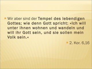    Wir aber sind der Tempel des lebendigen
    Gottes; wie denn Gott spricht: »Ich will
    unter ihnen wohnen und wandeln und
    will ihr Gott sein, und sie sollen mein
    Volk sein.«
                                    2. Kor. 6,16
 