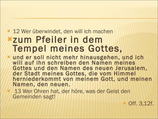    12 Wer überwindet, den will ich machen
zum    Pfeiler in dem
    Tempel meines Gottes,
   und er soll nicht mehr hinausgehen, und ich
    will auf ihn schreiben den Namen meines
    Gottes und den Namen des neuen Jerusalem,
    der Stadt meines Gottes, die vom Himmel
    herniederkommt von meinem Gott, und meinen
    Namen, den neuen.
   13 Wer Ohren hat, der höre, was der Geist den
    Gemeinden sagt!
                                                Off. 3,12f.
 