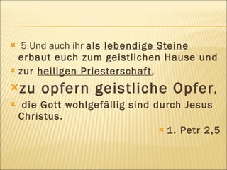  5 Und auch ihr als lebendige Steine
  erbaut euch zum geistlichen Hause und
 zur heiligen Priesterschaf t,

zu     opfern geistliche Opfer ,
    die Gott wohlgefällig sind durch Jesus
    Christus.
                                  1. Petr 2,5
 