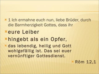    1 Ich ermahne euch nun, liebe Brüder, durch
    die Barmherzigkeit Gottes, dass ihr
 eure Leiber
 hingebt als ein Opfer ,
   das lebendig, heilig und Gott
    wohlgefällig ist. Das sei euer
    vernünf tiger Gottesdienst.
                                        Röm 12,1
 