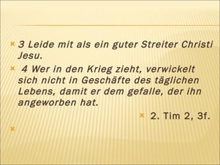 3 Leide mit als ein guter Streiter Christi
 Jesu.
 4 Wer in den Krieg zieht, ver wickelt
 sich nicht in Geschäf te des täglichen
 Lebens, damit er dem gefalle, der ihn
 angeworben hat.
                            2. Tim 2, 3f.
 
 
