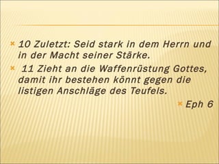 10 Zuletzt: Seid stark in dem Herrn und
 in der Macht seiner Stärke.
 11 Zieht an die Waf fenrüstung Gottes,
 damit ihr bestehen könnt gegen die
 listigen Anschläge des Teufels.
                                   Eph 6
 