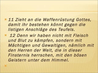 11 Zieht an die Waf fenrüstung Gottes,
 damit ihr bestehen könnt gegen die
 listigen Anschläge des Teufels.
 12 Denn wir haben nicht mit Fleisch
 und Blut zu kämpfen, sondern mit
 Mächtigen und Gewaltigen, nämlich mit
 den Herren der Welt, die in dieser
 Finsternis herrschen, mit den bösen
 Geistern unter dem Himmel.
 
 
