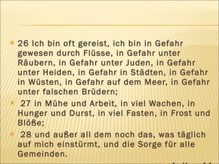    26 Ich bin of t gereist, ich bin in Gefahr
    gewesen durch Flüsse, in Gefahr unter
    Räubern, in Gefahr unter Juden, in Gefahr
    unter Heiden, in Gefahr in Städten, in Gefahr
    in Wüsten, in Gefahr auf dem Meer, in Gefahr
    unter falschen Brüdern;
    27 in Mühe und Arbeit, in viel Wachen, in
    Hunger und Durst, in viel Fasten, in Frost und
    Blöße;
    28 und außer all dem noch das, was täglich
    auf mich einstürmt, und die Sorge für alle
    Gemeinden.
 