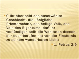    9 Ihr aber seid das auser wählte
    Geschlecht, die königliche
    Priesterschaf t, das heilige Volk, das
    Volk des Eigentums, daß ihr
    verkündigen sollt die Wohltaten dessen,
    der euch berufen hat von der Finsternis
    zu seinem wunderbaren Licht;
                                1. Petrus 2,9
 