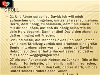    21 Und Abner sprach zu David: Ich will mich
    aufmachen und hingehen, um ganz Israel zu meinem
    Herrn, dem König, zu sammeln, damit sie einen Bund
    mit dir schließen, auf daß du König seist, wie es
    dein Herz begehr t. Dann entließ David den Abner, so
    daß er hinging mit Frieden.
    22 Und siehe, die Männer Davids und Joab kamen
    von einem Streifzug zurück und brachten eine große
    Beute mit. Abner aber war nicht mehr bei David in
    Hebron, sondern er hatte ihn entlassen, so daß er
    mit Frieden weggegangen war.
   27 Als nun Abner nach Hebron zurückkam, führ te ihn
    Joab im Tor beiseite, um heimlich mit ihm zu reden,
    und stach ihn dor t in den Leib, daß er starb, um des
    Blutes seines Bruders Asaël willen.
 