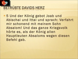    5 Und der König gebot Joab und
    Abischai und Ittai und sprach: Ver fahr t
    mir schonend mit meinem Sohn
    Absalom! Und das ganze Kriegsvolk
    hör te es, als der König allen
    Hauptleuten Absaloms wegen diesen
    Befehl gab.
 