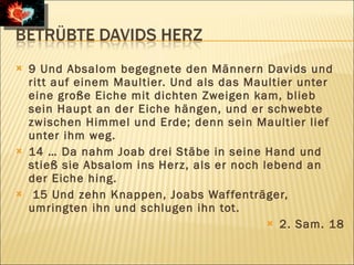    9 Und Absalom begegnete den Männern Davids und
    ritt auf einem Maultier. Und als das Maultier unter
    eine große Eiche mit dichten Zweigen kam, blieb
    sein Haupt an der Eiche hängen, und er schwebte
    zwischen Himmel und Erde; denn sein Maultier lief
    unter ihm weg.
   14 … Da nahm Joab drei Stäbe in seine Hand und
    stieß sie Absalom ins Herz, als er noch lebend an
    der Eiche hing.
    15 Und zehn Knappen, Joabs Waf fenträger,
    umringten ihn und schlugen ihn tot.
                                              2. Sam. 18
 