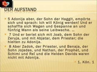    5 Adonija aber, der Sohn der Haggit, empör te
    sich und sprach: Ich will König werden! Und er
    schaf f te sich Wagen und Gespanne an und
    fünfzig Mann als seine Leibwache. …
    7 Und er beriet sich mit Joab, dem Sohn der
    Zeruja, und mit Abjatar, dem Priester; die
    hielten zu Adonija.
    8 Aber Zadok, der Priester, und Benaja, der
    Sohn Jojadas, und Nathan, der Prophet, und
    Schimi und Reï und die Helden Davids waren
    nicht mit Adonija.
                                         1. Kön. 1
 