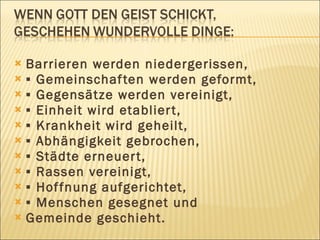  Barrieren werden niedergerissen,
 ▪ Gemeinschaf ten werden geformt,
 ▪ Gegensätze werden vereinigt,
 ▪ Einheit wird etablier t,
 ▪ Krankheit wird geheilt,
 ▪ Abhängigkeit gebrochen,
 ▪ Städte erneuer t,
 ▪ Rassen vereinigt,
 ▪ Hof fnung aufgerichtet,
 ▪ Menschen gesegnet und
 Gemeinde geschieht.
 