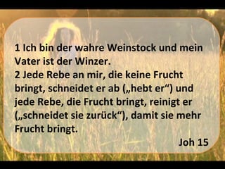 1 Ich bin der wahre Weinstock und mein
Vater ist der Winzer.
2 Jede Rebe an mir, die keine Frucht
bringt, schneidet er ab („hebt er“) und
jede Rebe, die Frucht bringt, reinigt er
(„schneidet sie zurück“), damit sie mehr
Frucht bringt.
                                     Joh 15
 