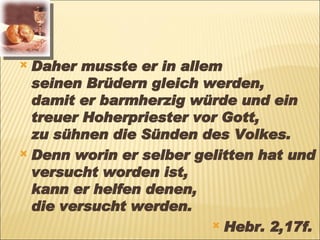 Daher musste er in allem  seinen Brüdern gleich werden,  damit er barmherzig würde und ein treuer Hoherpriester vor Gott,  zu sühnen die Sünden des Volkes. Denn worin er selber gelitten hat und versucht worden ist,  kann er helfen denen,  die versucht werden.  Hebr. 2,17f.   