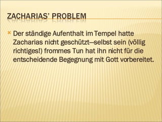 Der ständige Aufenthalt im Tempel hatte Zacharias nicht geschützt—selbst sein (völlig richtiges!) frommes Tun hat ihn nicht für die entscheidende Begegnung mit Gott vorbereitet.   