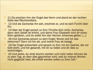 11 Da erschien ihm der Engel des Herrn und stand an der rechten Seite des Räucheraltars. 12 Und als Zacharias ihn sah, erschrak er, und es kam Furcht über ihn. 13 Aber der Engel sprach zu ihm: Fürchte dich nicht, Zacharias, denn dein Gebet ist erhört, und deine Frau Elisabeth wird dir einen Sohn gebären, und du sollst ihm den Namen Johannes geben. […] 18 Und Zacharias sprach zu dem Engel: Woran soll ich das erkennen? Denn ich bin alt, und meine Frau ist betagt. 19 Der Engel antwortete und sprach zu ihm: Ich bin Gabriel, der vor Gott steht, und bin gesandt, mit dir zu reden und dir dies zu verkündigen. 20 Und siehe, du wirst stumm werden und nicht reden können bis zu dem Tag, an dem dies geschehen wird, weil du meinen Worten nicht geglaubt hast, die erfüllt werden sollen zu ihrer Zeit.“ 