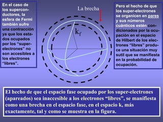 15/05/2023 R. Baquero 17
El hecho de que el espacio fase ocupado por los super-electrones
(apareados) sea inaccesible a los electrones “libres”, se manifiesta
como una brecha en el espacio fase, en el espacio k, más
exactamente, tal y como se muestra en la figura.
kf
La brecha
Pero el hecho de que
los super-electrones
se organicen en pares
y sus números
cuánticos estén con-
dicionados por la ocu-
pación en el espacio
de Hilbert de los elec-
trones “libres” produ-
ce una situación muy
sutil que se manifiesta
en la probabilidad de
ocupación.
En el caso de
los supercon-
ductores, la
esfera de Fermi
también sufre
una contracción
ya que los esta-
dos ocupados
por los “super-
electrones” no
son accesibles a
los electrones
“libres”.
 
