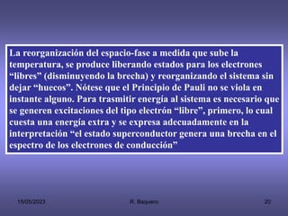 15/05/2023 R. Baquero 20
La reorganización del espacio-fase a medida que sube la
temperatura, se produce liberando estados para los electrones
“libres” (disminuyendo la brecha) y reorganizando el sistema sin
dejar “huecos”. Nótese que el Principio de Pauli no se viola en
instante alguno. Para trasmitir energía al sistema es necesario que
se generen excitaciones del tipo electrón “libre”, primero, lo cual
cuesta una energía extra y se expresa adecuadamente en la
interpretación “el estado superconductor genera una brecha en el
espectro de los electrones de conducción”
 