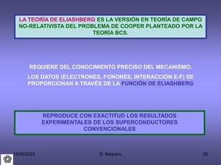 15/05/2023 R. Baquero 25
LA TEORÍA DE ELIASHBERG ES LA VERSIÓN EN TEORÍA DE CAMPO
NO-RELATIVISTA DEL PROBLEMA DE COOPER PLANTEADO POR LA
TEORÍA BCS.
REQUIERE DEL CONOCIMIENTO PRECISO DEL MECANISMO.
LOS DATOS (ELECTRONES, FONONES, INTERACCIÓN E-F) SE
PROPORCIONAN A TRAVÉS DE LA FUNCIÓN DE ELIASHBERG
REPRODUCE CON EXACTITUD LOS RESULTADOS
EXPERIMENTALES DE LOS SUPERCONDUCTORES
CONVENCIONALES
 