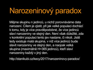 Narozeninový paradox
Mějme skupinu n jedinců, u nichž porovnáváme data
narození. Cílem je zjistit, při jak velké populaci dochází
k tomu, kdy je více pravděpodobné, že více jedinců
slaví narozeniny ve stejný den. Není však důležité, zda
v konkrétní populaci tento jev nastane, či nikoli. Jistě
tedy existuje malá skupina, v níž více jedinců bude
slavit narozeniny ve stejný den, a naopak velká
skupina (maximálně H=365 jedinců), kteří slaví
narozeniny každý v jiný den.
http://stanikubi.cz/kecy/2017/narozeninovy-paradox/
 