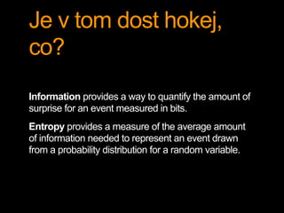 Je v tom dost hokej,
co?
Information provides a way to quantify the amount of
surprise for an event measured in bits.
Entropy provides a measure of the average amount
of information needed to represent an event drawn
from a probability distribution for a random variable.
 
