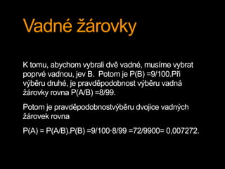 Vadné žárovky
K tomu, abychom vybrali dvě vadné, musíme vybrat
poprvé vadnou, jev B. Potom je P(B) =9/100.Při
výběru druhé, je pravděpodobnost výběru vadná
žárovky rovna P(A/B) =8/99.
Potom je pravděpodobnostvýběru dvojice vadných
žárovek rovna
P(A) = P(A/B).P(B) =9/100·8/99 =72/9900= 0,007272.
 