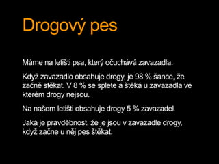 Drogový pes
Máme na letišti psa, který očuchává zavazadla.
Když zavazadlo obsahuje drogy, je 98 % šance, že
začně stěkat. V 8 % se splete a štěká u zavazadla ve
kterém drogy nejsou.
Na našem letišti obsahuje drogy 5 % zavazadel.
Jaká je pravděbnost, že je jsou v zavazadle drogy,
když začne u něj pes štěkat.
 