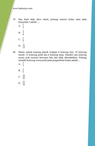 www.hadisetyo.com
39. Dua buah dadu ditos sekali, peluang muncul kedua mata dadu
berjumlah 5 adalah ....
A.
1
2
B.
1
6
C.
1
9
D.
1
12
40. Dalam sebuah kantong plastik terdapat 8 kelereng biru, 10 kelereng
merah, 12 kelereng putih dan 6 kelereng hijau. Diambil satu kelereng
secara acak ternyata berwarna biru dan tidak dikembalikan. Peluang
terambil kelereng warna putih pada pengambilan kedua adalah....
A.
1
3
B.
1
9
C.
12
35
D.
11
35
 