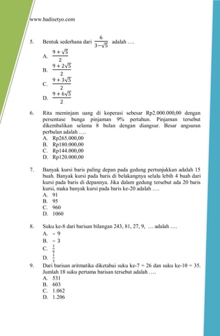 www.hadisetyo.com
5. Bentuk sederhana dari
6
3− 5
adalah ….
A.
9 + 5
2
B.
9 + 2 5
2
C.
9 + 3 5
2
D.
9 + 6 5
2
6. Rita meminjam uang di koperasi sebesar Rp2.000.000,00 dengan
persentase bunga pinjaman 9% pertahun. Pinjaman tersebut
dikembalikan selama 8 bulan dengan diangsur. Besar angsuran
perbulan adalah ….
A. Rp265.000,00
B. Rp180.000,00
C. Rp144.000,00
D. Rp120.000,00
7. Banyak kursi baris paling depan pada gedung pertunjukkan adalah 15
buah. Banyak kursi pada baris di belakangnya selalu lebih 4 buah dari
kursi pada baris di depannya. Jika dalam gedung tersebut ada 20 baris
kursi, maka banyak kursi pada baris ke-20 adalah ….
A. 91
B. 95
C. 960
D. 1060
8. Suku ke-8 dari barisan bilangan 243, 81, 27, 9, … adalah ….
A. – 9
B. – 3
C.
1
9
D.
1
3
9. Dari barisan aritmatika diketahui suku ke-7 = 26 dan suku ke-10 = 35.
Jumlah 18 suku pertama barisan tersebut adalah ….
A. 531
B. 603
C. 1.062
D. 1.206
 
