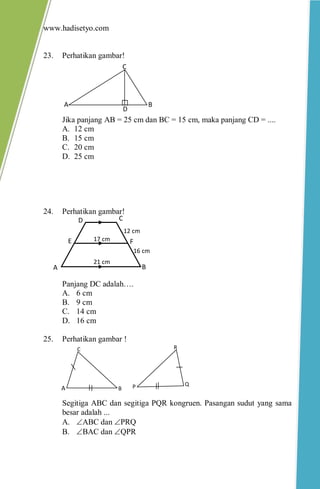 www.hadisetyo.com
23. Perhatikan gambar!
Jika panjang AB = 25 cm dan BC = 15 cm, maka panjang CD = ....
A. 12 cm
B. 15 cm
C. 20 cm
D. 25 cm
24. Perhatikan gambar!
Panjang DC adalah….
A. 6 cm
B. 9 cm
C. 14 cm
D. 16 cm
25. Perhatikan gambar !
Segitiga ABC dan segitiga PQR kongruen. Pasangan sudut yang sama
besar adalah ...
A. ABC dan PRQ
B. BAC dan QPR
A B
D
C
FE
D C
BA
12 cm
21 cm
16 cm
17 cm
P Q
R
A B
C
 