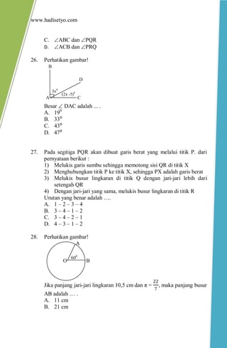 www.hadisetyo.com
C. ABC dan PQR
D. ACB dan PRQ
26. Perhatikan gambar!
Besar  DAC adalah ... .
A. 190
B. 33⁰
C. 43⁰
D. 47⁰
27. Pada segitiga PQR akan dibuat garis berat yang melalui titik P. dari
pernyataan berikut :
1) Melukis garis sumbu sehingga memotong sisi QR di titik X
2) Menghubungkan titik P ke titik X, sehingga PX adalah garis berat
3) Melukis busur lingkaran di titik Q dengan jari-jari lebih dari
setengah QR
4) Dengan jari-jari yang sama, melukis busur lingkaran di titik R
Urutan yang benar adalah ….
A. 1 – 2 – 3 – 4
B. 3 – 4 – 1 – 2
C. 3 – 4 – 2 – 1
D. 4 – 3 – 1 – 2
28. Perhatikan gambar!
Jika panjang jari-jari lingkaran 10,5 cm dan π =
22
7
, maka panjang busur
AB adalah … .
A. 11 cm
B. 21 cm
B
A
O
600
3x0
A
B
C
D
(2x -5)0
 