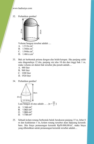 www.hadisetyo.com
32. Perhatikan gambar!
Volume bangun tersebut adalah ....
A. 1.512π cm3
B. 1.566π cm3
C. 1.944π cm3
D. 1.466 π cm3
33. Bak air berbentuk prisma dengan alas belah ketupat. Jika panjang salah
satu diagonalnya 12 dm, panjang sisi alas 10 dm dan tinggi bak 1 m,
maka volume air dalam bak tersebut jika penuh adalah....
A. 480 liter
B. 960 liter
C. 1200 liter
D. 1920 liter
34. Perhatikan gambar!
Luas bangun di atas adalah … . (π =
22
7
)
A. 1.144 cm2
B. 1.562 cm2
C. 1.584 cm2
D. 1.738 cm2
35. Sebuah kolam renang berbentuk balok berukuran panjang 15 m, lebar 8
m dan kedalaman 1 m, kolam renang tersebut akan dipasang keramik
baru. Jika biaya pemasangan keramik Rp50.000,00/m2
, maka biaya
yang dibutuhkan untuk pemasangan keramik tersebut adalah....
18cm
27cm
44cm
20 cm
d = 14 cm
 