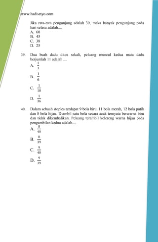 www.hadisetyo.com 
Jika rata-rata pengunjung adalah 39, maka banyak pengunjung pada hari selasa adalah.... 
A. 60 
B. 45 
C. 38 
D. 25 
39. Dua buah dadu ditos sekali, peluang muncul kedua mata dadu berjumlah 11 adalah .... 
A. 13 
B. 16 
C. 118 
D. 136 
40. Dalam sebuah stoples terdapat 9 bola biru, 11 bola merah, 12 bola putih dan 8 bola hijau. Diambil satu bola secara acak ternyata berwarna biru dan tidak dikembalikan. Peluang terambil kelereng warna hijau pada pengambilan kedua adalah.... 
A. 840 
B. 839 
C. 940 
D. 939 
