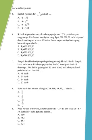 www.hadisetyo.com 
5. Bentuk rasional dari 63− 7 adalah .... 
A. 9 + 7 
B. 9 - 7 
C. 9 - 3 7 
D. 9 + 3 7 
6. Sebuah koperasi memberikan bunga pinjaman 12 % per tahun pada anggotanya. Pak Marto meminjam uang Rp 6.000.000,00 pada koperasi dan akan diangsur selama 10 bulan. Besar angsuran tiap bulan yang harus dibayar adalah.... 
A. Rp660.000,00 
B. Rp672.000,00 
C. Rp720.000,00 
D. Rp744.000,00 
7. Banyak kursi baris depan pada gedung pertunjukkan 15 buah. Banyak kursi pada baris di belakangnya selalu lebih 3 kursi pada baris di depannya. Jika dalam gedung ada 15 baris kursi, maka banyak kursi pada baris ke-12 adalah .... 
A. 48 buah 
B. 51 buah 
C. 54 buah 
D. 57 buah 
8. Suku ke-9 dari barisan bilangan 320, 160, 80, 40, ... adalah .... 
A. 54 
B. 52 
C. 104 
D. 102 
9. Pada barisan aritmetika, diketahui suku ke - 2 = 11 dan suku ke – 8 = 35. Jumlah 14 suku pertama adalah.... 
A. 150 
B. 462 
C. 567 
D. 924  