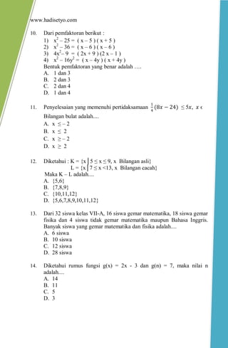 www.hadisetyo.com 
10. Dari pemfaktoran berikut : 
1) x2 – 25 = ( x – 5 ) ( x + 5 ) 
2) x2 – 36 = ( x – 6 ) ( x – 6 ) 
3) 4x2– 9 = ( 2x + 9 ) (2 x – 1 ) 
4) x2 – 16y2 = ( x – 4y ) ( x + 4y ) 
Bentuk pemfaktoran yang benar adalah …. 
A. 1 dan 3 
B. 2 dan 3 
C. 2 dan 4 
D. 1 dan 4 
11. Penyelesaian yang memenuhi pertidaksamaan 14(8푥−24) ≤ 5푥, 푥 ϵ Bilangan bulat adalah.... 
A. x ≤ – 2 
B. x ≤ 2 
C. x ≥ – 2 
D. x ≥ 2 
12. Diketahui : K = {x│5 ≤ x ≤ 9, x Bilangan asli} 
L = {x│7 ≤ x <13, x Bilangan cacah} 
Maka K – L adalah.... 
A. {5,6} 
B. {7,8,9} 
C. {10,11,12} 
D. {5,6,7,8,9,10,11,12} 
13. Dari 32 siswa kelas VII-A, 16 siswa gemar matematika, 18 siswa gemar fisika dan 4 siswa tidak gemar matematika maupun Bahasa Inggris. Banyak siswa yang gemar matematika dan fisika adalah.... 
A. 6 siswa 
B. 10 siswa 
C. 12 siswa 
D. 28 siswa 
14. Diketahui rumus fungsi g(x) = 2x - 3 dan g(n) = 7, maka nilai n adalah.... 
A. 14 
B. 11 
C. 5 
D. 3 
 