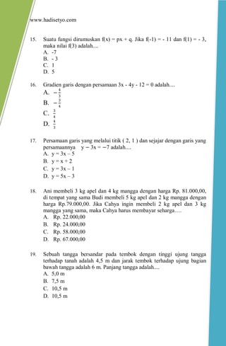 www.hadisetyo.com 
15. Suatu fungsi dirumuskan f(x) = px + q. Jika f(-1) = - 11 dan f(1) = - 3, maka nilai f(3) adalah.... 
A. -7 
B. - 3 
C. 1 
D. 5 
16. Gradien garis dengan persamaan 3x - 4y - 12 = 0 adalah.... 
A. −43 
B. −34 
C. 34 
D. 43 
17. Persamaan garis yang melalui titik ( 2, 1 ) dan sejajar dengan garis yang persamaannya y − 3x = −7 adalah.... 
A. y = 3x – 5 
B. y = x + 2 
C. y = 3x – 1 
D. y = 5x – 3 
18. Ani membeli 3 kg apel dan 4 kg mangga dengan harga Rp. 81.000,00, di tempat yang sama Budi membeli 5 kg apel dan 2 kg mangga dengan harga Rp.79.000,00. Jika Cahya ingin membeli 2 kg apel dan 3 kg mangga yang sama, maka Cahya harus membayar seharga…. 
A. Rp. 22.000,00 
B. Rp. 24.000,00 
C. Rp. 58.000,00 
D. Rp. 67.000,00 
19. Sebuah tangga bersandar pada tembok dengan tinggi ujung tangga terhadap tanah adalah 4,5 m dan jarak tembok terhadap ujung bagian bawah tangga adalah 6 m. Panjang tangga adalah.... 
A. 5,0 m 
B. 7,5 m 
C. 10,5 m 
D. 10,5 m 
 
