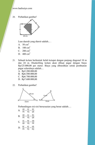www.hadisetyo.com 
20. Perhatikan gambar! 
Luas daerah yang diarsir adalah... . 
A. 50 cm2 
B. 100 cm2 
C. 200 cm2 
D. 400 cm2 
21. Sebuah kolam berbentuk belah ketupat dengan panjang diagonal 10 m dan 24 m. Disekeliling kolam akan dibuat pagar dengan biaya Rp125.000,00 per meter. Biaya yang dibutuhkan untuk pembuatan pagar seluruhnya adalah.... 
A. Rp5.200.000,00 
B. Rp6.500.000,00 
C. Rp6.700.000,00 
D. Rp7.600.000,00 
22. Perhatikan gambar! 
Perbandingan sisi-sisi bersesuaian yang benar adalah…. A. ABPR = ACPQ = BCQR B. ABPR = ACPQ = BCQR C. ACQR = BCPQ = ABPR 
D. BCPR = ACPQ = ABRQ 
20 cm 
P 
Q 
R 
9 cm 
6 cm 
A 
B 
C 
15cm 
10 cm  