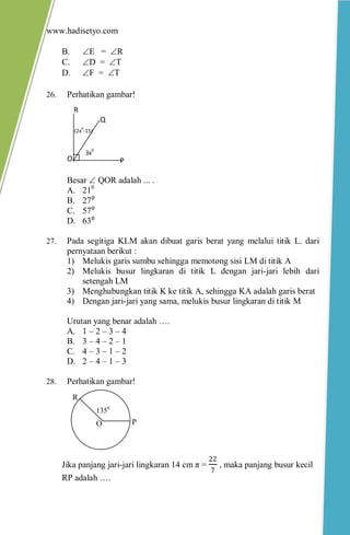 www.hadisetyo.com 
B. E = R 
C. D = T 
D. F = T 
26. Perhatikan gambar! 
Besar  QOR adalah ... . 
A. 210 
B. 27⁰ 
C. 57⁰ 
D. 63⁰ 
27. Pada segitiga KLM akan dibuat garis berat yang melalui titik L. dari pernyataan berikut : 
1) Melukis garis sumbu sehingga memotong sisi LM di titik A 
2) Melukis busur lingkaran di titik L dengan jari-jari lebih dari setengah LM 
3) Menghubungkan titik K ke titik A, sehingga KA adalah garis berat 
4) Dengan jari-jari yang sama, melukis busur lingkaran di titik M 
Urutan yang benar adalah …. 
A. 1 – 2 – 3 – 4 
B. 3 – 4 – 2 – 1 
C. 4 – 3 – 1 – 2 
D. 2 – 4 – 1 – 3 
28. Perhatikan gambar! 
Jika panjang jari-jari lingkaran 14 cm π = 227 , maka panjang busur kecil RP adalah …. 
P 
R 
O 
1350 
O 
Q 
R 
P 
(2x0-15) 
3x0  