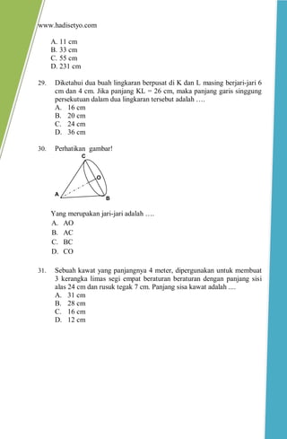 www.hadisetyo.com 
A. 11 cm 
B. 33 cm 
C. 55 cm 
D. 231 cm 
29. Diketahui dua buah lingkaran berpusat di K dan L masing berjari-jari 6 cm dan 4 cm. Jika panjang KL = 26 cm, maka panjang garis singgung persekutuan dalam dua lingkaran tersebut adalah …. 
A. 16 cm 
B. 20 cm 
C. 24 cm 
D. 36 cm 
30. Perhatikan gambar! 
Yang merupakan jari-jari adalah …. 
A. AO 
B. AC 
C. BC 
D. CO 
31. Sebuah kawat yang panjangnya 4 meter, dipergunakan untuk membuat 3 kerangka limas segi empat beraturan beraturan dengan panjang sisi alas 24 cm dan rusuk tegak 7 cm. Panjang sisa kawat adalah .... 
A. 31 cm 
B. 28 cm 
C. 16 cm 
D. 12 cm 
A 
B 
C 
O  