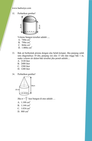 www.hadisetyo.com 
32. Perhatikan gambar! 
Volume bangun tersebut adalah .... 
A. 744π cm3 
B. 798π cm3 
C. 864π cm3 
D. 1.008π cm3 
33. Bak air berbentuk prisma dengan alas belah ketupat. Jika panjang salah satu diagonalnya 10 dm, panjang sisi alas 13 dm dan tinggi bak 1 m, maka volume air dalam bak tersebut jika penuh adalah.... 
A. 3120 liter 
B. 2400 liter 
C. 1580 liter 
D. 1200 liter 
34. Perhatikan gambar! 
Jika π = 227 luas bangun di atas adalah … 
A. 1.188 cm2 
B. 1.144 cm2 
C. 1.034 cm2 
D. 880 cm2 
20 cm 
26 cm 
34cm 
10 cm 
d = 14 cm  
