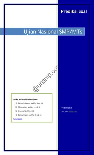 Prediksi Soal
Prediksi Soal
Oleh Team Unsmp.com
Ujian Nasional SMP/MTs
Prediksi Soal terdiri dari pelajaran :
1) Bahasa Indonesia: soal No. 1 s.d. 15
2) Matematika : soal No. 16 s.d. 30
3) IPA: soal No. 31 s.d. 45
4) Bahasa Inggris: soal No. 46 s.d. 60
@unsmp.com
 