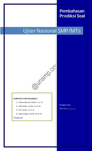 Pembahasan
Prediksi Soal
Prediksi Soal
Oleh Team Unsmp.com
Ujian Nasional SMP/MTs
Prediksi Soal terdiri dari pelajaran :
1) Bahasa Indonesia: soal No. 1 s.d. 15
2) Matematika : soal No. 16 s.d. 30
3) IPA: soal No. 31 s.d. 45
4) Bahasa Inggris: soal No. 46 s.d. 60
@unsmp.com
 