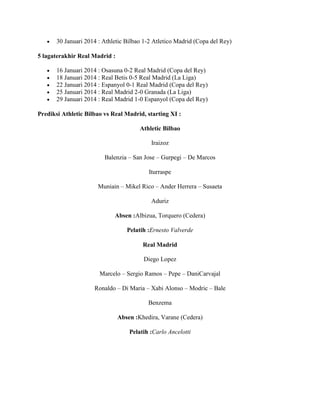 30 Januari 2014 : Athletic Bilbao 1-2 Atletico Madrid (Copa del Rey)
5 lagaterakhir Real Madrid :
16 Januari 2014 : Osasuna 0-2 Real Madrid (Copa del Rey)
18 Januari 2014 : Real Betis 0-5 Real Madrid (La Liga)
22 Januari 2014 : Espanyol 0-1 Real Madrid (Copa del Rey)
25 Januari 2014 : Real Madrid 2-0 Granada (La Liga)
29 Januari 2014 : Real Madrid 1-0 Espanyol (Copa del Rey)
Prediksi Athletic Bilbao vs Real Madrid, starting XI :
Athletic Bilbao
Iraizoz
Balenzia – San Jose – Gurpegi – De Marcos
Iturraspe
Muniain – Mikel Rico – Ander Herrera – Susaeta
Aduriz
Absen :Albizua, Torquero (Cedera)
Pelatih :Ernesto Valverde
Real Madrid
Diego Lopez
Marcelo – Sergio Ramos – Pepe – DaniCarvajal
Ronaldo – Di Maria – Xabi Alonso – Modric – Bale
Benzema
Absen :Khedira, Varane (Cedera)
Pelatih :Carlo Ancelotti

 