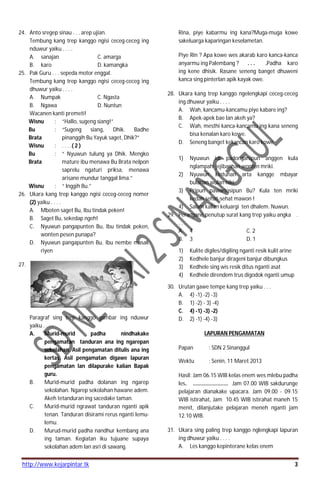 http://www.kejarpintar.tk 3
24. Anto sregep sinau . . . arep ujian.
Tembung kang trep kanggo ngisi ceceg-ceceg ing
nduwur yaiku . . . .
A. sanajan C. amarga
B. karo D. kamangka
25. Pak Guru . . . sepeda motor enggal.
Tembung kang trep kanggo ngisi ceceg-ceceg ing
dhuwur yaiku . . . .
A. Numpak C. Ngasta
B. Ngawa D. Nuntun
Wacanen kanti premeti!
Wisnu : “Hallo, sugeng siang!”
Bu
Brata
: “Sugeng siang, Dhik. Badhe
pinanggih Bu Yayuk saget, Dhik?”
Wisnu : . . . .( 2 )
Bu
Brata
: “ Nyuwun tulung ya Dhik. Mengko
mature ibu menawa Bu Brata nelpon
saprelu ngaturi priksa, menawa
arisane mundur tanggal lima.”
Wisnu : “ Inggih Bu.”
26. Ukara kang trep kanggo ngisi ceceg-ceceg nomer
(2) yaiku . . . .
A. Mboten saget Bu, Ibu tindak peken!
B. Saget Bu, sekedap ngeh!
C. Nyuwun pangapunten Bu, Ibu tindak peken,
wonten pesen punapa?
D. Nyuwun pangapunten Bu, Ibu nembe masak
riyen
27.
Paragraf sing trep kanggo gambar ing nduwur
yaiku . . . .
A. Murid-murid padha nindhakake
pengamatan tanduran ana ing ngarepan
sekolahan. Asil pengamatan ditulis ana ing
kertas. Asil pengamatan digawe lapuran
pengamatan lan dilapurake kalian Bapak
guru.
B. Murid-murid padha dolanan ing ngarep
sekolahan. Ngarep sekolahan hawane adem.
Akeh tetanduran ing sacedake taman.
C. Murid-murid ngrawat tanduran nganti apik
tenan. Tanduran disirami rerus nganti lemu-
lemu.
D. Murud-murid padha nandhur kembang ana
ing taman. Kegiatan iku tujuane supaya
sekolahan adem lan asri di sawang.
Rina, piye kabarmu ing kana?Muga-muga kowe
sakeluarga kaparingan keselametan.
Piye Rin ? Apa kowe wes akarab karo kanca-kanca
anyarmu ing Palembang ? . . . .Padha karo
ing kene dhisik. Rasane seneng banget dhuweni
kanca sing pinterlan apik kayak owe.
28. Ukara kang trep kanggo ngelengkapi ceceg-ceceg
ing dhuwur yaiku . . . .
A. Wah, kancamu-kancamu piye kabare ing?
B. Apek-apek bae lan akeh ya?
C. Wah, mesthi kanca-kancamu ing kana seneng
bisa kenalan karo kowe.
D. Seneng banget kekancan karo kowe
1) Nyuwun idi padonganipun anggen kula
nglampahi jejibanhan wonten mriki.
2) Nyuwun kintunan arta kangge mbayar
bulanan wulan niki.
3) Pripun pawartosipun Bu? Kula ten mriki
kedah sehat-sehat mawon !
4) Salam kalian keluargi ten dhalem. Nuwun.
29. Perangane penutup surat kang trep yaiku angka .
. . .
A. 4 C. 2
B. 3 D. 1
1) Kulite digiles/digiling nganti resik kulit arine
2) Kedhele banjur dirageni banjur dibungkus
3) Kedhele sing wis resik ditus nganti asat
4) Kedhele direndem trus digodok nganti umup
30. Urutan gawe tempe kang trep yaiku . . .
A. 4) -1) -2) -3)
B. 1) -2) - 3) -4)
C. 4) -1) -3) -2)
D. 2) -1) -4) -3)
LAPURAN PENGAMATAN
Papan : SDN 2 Sinanggul
Wektu : Senin, 11 Maret 2013
Hasil: Jam 06.15 WIB kelas enem wes mlebu padha
les. ....................... Jam 07.00 WIB sakdurunge
pelajaran dianakake upacara. Jam 09.00 - 09.15
WIB istirahat, Jam 10.45 WIB istirahat maneh 15
menit, dilanjutake pelajaran meneh nganti jam
12.10 WIB.
31. Ukara sing paling trep kanggo nglengkapi lapuran
ing dhuwur yaiku . . . .
A. Les kanggo kepinterane kelas enem
 