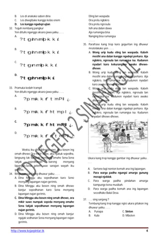 http://www.kejarpintar.tk 4
B. Les di anakake saben dina
C. Les diwajibake kanggo kelas enem
D. Les kanggo ngadepi ujian
32. Teguh nembang pangkur
Yen ditulis nganggo aksara jawa yaiku . . . .
A.
?teguhnemBp=kku/.
B.
?teguhnemB=pkku/.
C.
?tegunemB=p=kku/.
D.
?teguhnemB=p=ku/.
33. Pramuka kedah trampil
Yen ditulis nganggo aksara jawa yaiku . . . .
A.
?p`mukkeft`mPil¿.
B.
?p`mukkefht`mpl¿.
C.
?p`mukkefht`mPil¿.
D.
?p`mukkefat`mPil¿.
Wektu iku dina Minggu sore. Aku bosen ing
omah dhewe.Ora mikir suwe, aku njukuk sepedha,
langsung tak tumpaki menyang omahe Sena.Sena
takjak sepedhanan bareng menyang
lapangan.Sena gelem wae sanajan wayah iku
gerimis.
34. Ringkesan carita ing dhuwur yaiku . . . .
A. Dina Minggu aku sepedhanan karo Seno
menyang lapangan najan gerimis.
B. Dina Minggu aku bosen ning omah dhewe
banjur sepedhanan karo Sena menyang
lapangan najan gerimis.
C. Dina Minggu aku bosen ning omah dhewe, ora
mikir suwe numpak sepeda menyang omahe
Sena takjak sepedhanan menyang lapangan
najan gerimis.
D. Dina Minggu aku bosen ning omah banjur
ngajak sedhanan Sena menyang lapangan najan
gerimis.
Eling lan waspada
Ora prelu nglokro
Ora prelu ngresula
Isih ana dalan dawa
Aja rumangsa bisa
Nanging bisa rumangsa
. . . . .
35. Parafrase kang trep karo geguritan ing dhuwur
mratelakake yen . . . .
A. Wong urip kudu eling lan waspada. Kabeh
mesthi ana dalan kanggo ngadepi perkara. Aja
nglokro, ngresula lan rumangsa isa. Kudunen
nyadari karo kekurangane awake dhewe-
dhewe.
B. Wong urip kudu eling lan waspada. Kabeh
mesthi ana dalan kanggo ngadepi perkara. Aja
nglokro, lan rumangsa isa. Kudunen nyadari
karo awake dhewe-dhewe.
C. Wong urip kudu eling lan waspada. Kabeh
mesthi ana dalan. Aja nglokro, ngresula lan
rumangsa isa. Kudunen nyadari karo awake
dhewe-dhewe.
D. Wong urip kudu eling lan waspada. Kabeh
mesthi ana dalan kanggo ngadepi perkara. Aja
nglokro, ngresula lan rumangsa isa. Kudunen
nyadari dhewe-dhewe.
36.
Ukara kang trep kanggo gambar ing dhuwur yaiku .
. . .
A. Sartono lagi nonton kemah ana ing lapangan.
B. Para warga padha ngungsi amargo gunung
merapi njeblok.
C. Para warga padha pindahan amarga
kampunge kena musibah.
D. Para warga padha kemah ana ing lapangan
secedhake Balai Desa.
37. . . . sing sanjang ?
Tembung kang trep kanggo ngisi ukara pitakon ing
dhuwur yaiku . . . .
A. Punapa C. Sinten
B. Kula D. Mboten
 