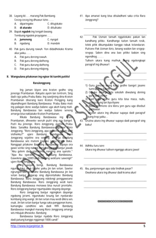 http://www.kejarpintar.tk 5
38. Layang iki . . . marang Pak Bambang.
Ceceg-ceceg ing dhuwur isine . . . .
A. diparingake C. ditujokake
B. di aturake D. ditulisake
39. Bapak ngadek ing tengah lawang.
Tembung ngadek prayogane . . . .
A. jumeneng C. nyegat
B. ngadang D. mandek
40. Pak guru durung rawuh. Yen didadhekake Krama
alus yaiku . . . .
A. Pak guru dereng rawuh.
B. Pak guru dereng datheng.
C. Pak guru durung datheng.
D. Pak guru dereng mlajeng.
II. Wangsulana pitakonan ing ngisor iki kanthi patitis!
RaraJonggrang
lng jaman biyen ana kraton gedhe sing
jenenge Prambanan. Rakyate ayem lan tentrem, Sing
dadi raja yaiku Prabu Baka. lng sawijining dina Kraton
Prambanan diserang karo Kraton Pengging kang
dipandhegani Bandung Bandawasa. Prabu Baka mati
ing palagan dene wadya balane uga akeh kang mati.
Bandung Bandawasa lan wadya balane seneng
arnarga bisa naklukake Kraton Prambanan.
Rikala Bandung Bandawasa ing Krato
Prambanan, dheweke weruh putri sing ayu banget.
Putri iku jenenge. Roro Jonggrang, putrine Prabu
Baka. Sanalika Bandung Bandawasa nglamar Roro
Jonggrang. "Roro Jonggrang, apa awakmu gelem dadi
sisihanku?" ujare Bandung Bandawasa. Roro
Jonggrang sejatine ora seneng, amarga Bandung
Bandawasa wis mateni bapake yaiku Prabu Baka.
Nanggapi pitakone Bandung Bandawasa supaya ora
gawe serike sing nakoni Roro Jonggrang banjur jawab
"Aku gelem dadi sisihanmu, nanging ana syarate."
"Apa iku syarate?" ujare Bandung Bandawasa.
Gawekna aku 1000'candi nanging wektune sawengi!"
ujare Roro Jonggrang.
lng wayah bengi, Bandung Bandawasa
ngumpulake anak buahe yaiku jin lan setan. Sawise
ngrungot<alie prentahe Bandung Bandawasa jin lan
setan banjur nggarap sing diprentahake Bandung
Bandawasa. Roro Jonggrang ndelengi penggaweane
Bandung Bandawasa. Roro Jonggrang wedi karo
Bandung Bandawasa menawa bisa nuruti prentahe.
Roro Jonggrang banjur ngumpulake dayang-dayange.
Roro Jonggrang banjur ngongkon dayange
ngobong jerami, ngunekake lesung lan nyebarake
kembang sing wangi. Jin lan setan mau wedi dikira wis
esuk. Jin lan setan banjur lunga saka panggonan kono,
kamangka candhine wis dadi 999. Bandung
Bandawasa mangkel marang Roro Jonggrang amarga
wis mbujuk dheweke. Bandung
Bandawasa banjur nyabda Roro Jonggrang
dadi patung kanggo ngganepi 1000 candi"
41. Apa amanat kang bisa dituladhani saka crita Rara
Jonggrang?
42. Pak Usman tansah nggatekake pakan lan
kandhang pitike. Kandhange katon tansah resik,
telek pitik dikumpulake kanggo rabuk tetanduran.
Putrane Pak Usman loro, lanang wadon lan sregep-
sregep. Saben dina ana bae pitike babon sing
ngendhog . . . . .
Tulisen ukara kang mathuk akang ngelengkapi
paragraf ing dhuwur!
1) Guru pancen wong kang gedhe banget jasane
tumrap kita kabeh
2) Cekake amarga kita sekolah diwulang dening
guru dadi pinter
3) Awit saka anane guru kita bisa maca, nulis,
etung-etung lan liya-liyane
4) Mula satemene ora kleru yen guru uga disebut
pahlawan
41. Urutan ukara ing dhuwur supaya dadi paragraf
kang trep yaiku ..
43. Urutna ukara ing dhuwur supaya dadi paragraf sing
baku!
44. Adhiku turu sore
Ukara ing dhuwur tulisen nganggo aksara jawa!
45. Ibu, panjenengan apa sida tindhak pasar?
Owahana ukara ing dhuwur dadi krama alus!
000000000OOOOO000000000
 