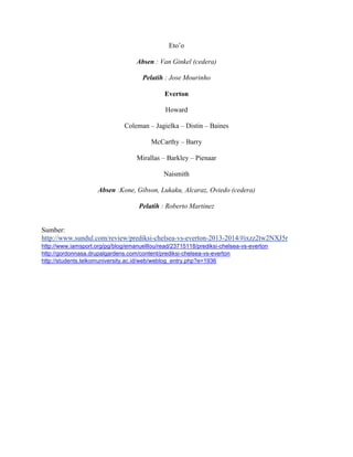 Eto’o
Absen : Van Ginkel (cedera)
Pelatih : Jose Mourinho
Everton
Howard
Coleman – Jagielka – Distin – Baines
McCarthy – Barry
Mirallas – Barkley – Pienaar
Naismith
Absen :Kone, Gibson, Lukaku, Alcaraz, Oviedo (cedera)
Pelatih : Roberto Martinez

Sumber:
http://www.sundul.com/review/prediksi-chelsea-vs-everton-2013-2014/#ixzz2tw2NXJ5r
http://www.iamsport.org/pg/blog/emanuelllou/read/23715118/prediksi-chelsea-vs-everton
http://gordonnasa.drupalgardens.com/content/prediksi-chelsea-vs-everton
http://students.telkomuniversity.ac.id/web/weblog_entry.php?e=1936

 