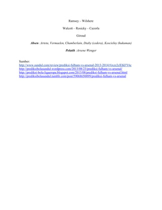 Ramsey – Wilshere
Walcott – Rosicky – Cazorla
Giroud
Absen :Arteta, Vermaelen, Chamberlain, Diaby (cedera), Koscielny (hukuman)
Pelatih :Arsene Wenger
Sumber:
http://www.sundul.com/review/prediksi-fulham-vs-arsenal-2013-2014/#ixzz2clEKFY6c
http://prediksibolasundul.wordpress.com/2013/08/23/prediksi-fulham-vs-arsenal/
http://prediksi-bola-ligaeropa.blogspot.com/2013/08/prediksi-fulham-vs-arsenal.html
http://prediksibolasundul.tumblr.com/post/59068650099/prediksi-fulham-vs-arsenal
 