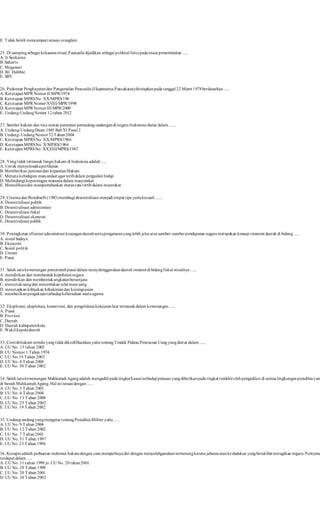E. Tidak boleh mencampuri urusan oranglain 
25. Di samping sebagai kekuatan ritual, Pancasila dijadikan sebagai political force pada masa pemerintahan ..... 
A. Ir Soekarno 
B. Suharto 
C. Megawat i 
D. BJ. Habibie 
E. SBY 
26. Pedoman Penghayatan dan Pengamalan Pancasila (Ekaprasetya Pancakarsa) ditetapkan pada tanggal 22 Maret 1978 berdasarkan . .... 
A. Ketetapan MPR Nomor II/MPR/1978 
B. Ketetapan MPRS No. XX/MPRS/196 
C. Ketetapan MPR Nomor XVIII/MPR/1998 
D. Ketetapan MPR Nomor III/MPR/2000 
E. Undang-Undang Nomor 12 tahun 2012 
27. Sumber hukum dan tata urutan peraturan perundang-undangan di negara Indonesia diatur dalam ...... 
A. Undang-Undang Dasar 1945 Bab XI Pasal 2 
B. Undang- Undang Nomor 32 Tahun 2004 
C. Ketetapan MPRS No. XX/MPRS/1966 
D. Ketetapan MPRS No. X/MPRS/1966 
E. Ketetapan MPRS No. XXXIII/MPRS/1967 
28. Yang t idak termasuk fungsi hukum di Indonesia adalah ..... 
A. Untuk menyelesaika pertikaian 
B. Memberikan jaminan dan kepastian Hukum 
C. Menata kehidupan masyarakat agar terib dalam pergaulan hidup 
D. Melindungi kepentingan manusia dalam masyarakat 
E. Memelihara dan mempertahankan aturan tata tertib dalam msyarakat 
29. Creema dan Rondinelli (1983) membagi desentralisasi menjadi empat t ipe yaitu kecuali ....... 
A. Desent ralisasi politik 
B. Desent ralisasi administrasi 
C. Desent ralisasi fiskal 
D. Desent ralisasi ekonomi 
E. Desent ralisasi publik 
30. Peningkatan efisiensi administrasi keuangan daerah serta pengaturan yang lebih jelas atas sumber-sumber pendapatan negara merupakan konsep otonomi daerah di bidang ..... 
A. sosial budaya 
B. Ekonomi 
C. Sosial polit ik 
D. Umum 
E. Pusat 
31. Salah satu kewenangan pemerintah pusat dalam menyelenggarakan daerah otonom di bidang fiskal misalnya ...... 
A. mendirikan dan membentuk kepolisian negara 
B. mendirikan dan membentuk angkatan bersenjata 
C. mencetak uang dan menentukan nilai mata uang 
D. menetapkan kebijakan kehakiman dan keimigrasian 
E. memberikan pengakuan terhadap keberadaan suatu agama 
32. Eksplorasi, eksploitasi, konservasi, dan pengelolaan kekayaan laut termasuk dalam kewenangan ...... 
A. Pusat 
B. Provinsi 
C. Daerah 
D. Daerah kabupaten/kota 
E. Wakil kepala daerah 
33. Contoh hukum tertulis yang t idak dikodifikasikan yaitu tentang Tindak Pidana Pencucian Uang yang diatur dalam ...... 
A. UU No. 15 tahun 2002 
B. UU Nomor 1 Tahun 1974. 
C. UU No.19 Tahun 2002 
D. UU No. 4 Tahun 2004 
E. UU No. 30 Tahun 2002 
34. Salah satu kewenangan Mahkamah Agung adalah mengadili pada tingkat kasasi terhadap putusan yang diberikan pada t ingkat terakhir oleh pengadilan di semua lingkungan peradilan yang di bawah Mahkamah Agung. Hal ini sesuai dengan ..... 
A. UU No. 3 Tahun 2003 
B. UU No. 4 Tahun 2004 
C. UU No. 13 Tahun 2004 
D. UU No. 25 Tahun 2002 
E. UU No. 19 Tahun 2002 
35. Undang-undang yang mengatur tentang Peradilan Militer yaitu ..... 
A. UU No. 9 Tahun 2004 
B. UU No. 12 Tahun 2002 
C. UU No. 7 Tahun 2001 
D. UU No. 31 Tahun 1997 
E. UU No. 23 Tahun 1996 
36. Korupsi adalah perbuatan melawan hukum dengan cara memperkaya diri dengan menyalahgunakan wewenang karena jabatan atau kedudukan yang berakibat merugikan negara. Pernyataan terdapat dalam ..... 
A. UU No. 31 tahun 1999 jo. UU No. 20 tahun 2001 
B. UU No. 28 Tahun 1999 
C. UU No. 20 Tahun 2001 
D. UU No. 30 Tahun 2002 
 